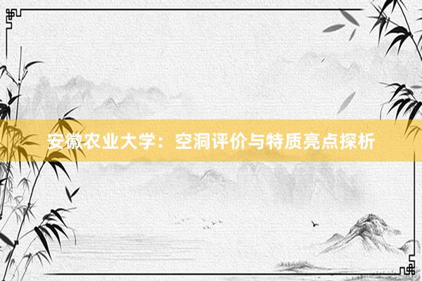 安徽农业大学：空洞评价与特质亮点探析