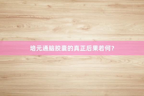培元通脑胶囊的真正后果若何？