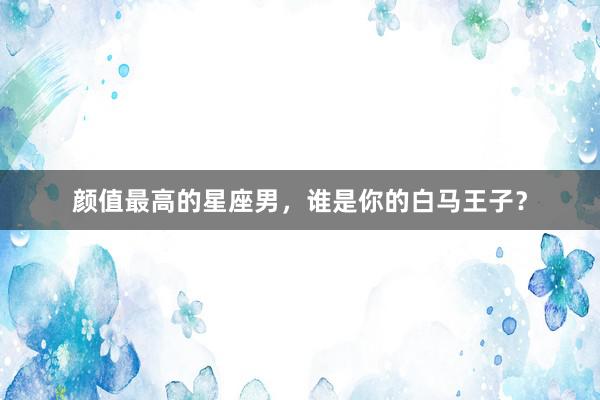 颜值最高的星座男，谁是你的白马王子？