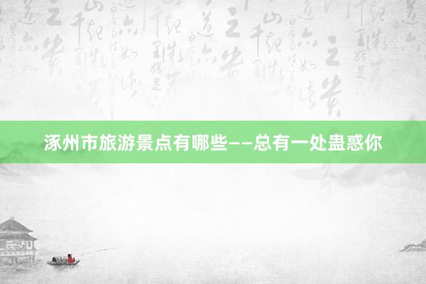 涿州市旅游景点有哪些——总有一处蛊惑你