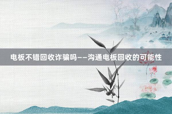电板不错回收诈骗吗——沟通电板回收的可能性