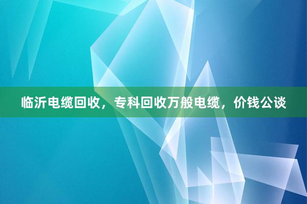 临沂电缆回收，专科回收万般电缆，价钱公谈