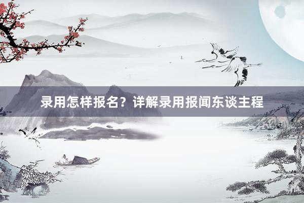 录用怎样报名？详解录用报闻东谈主程