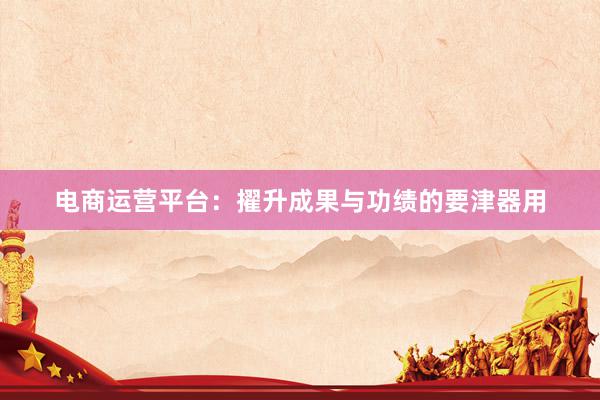 电商运营平台：擢升成果与功绩的要津器用