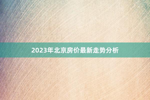 2023年北京房价最新走势分析