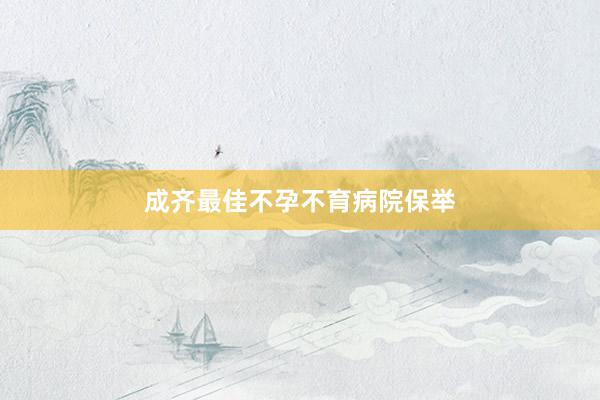 成齐最佳不孕不育病院保举