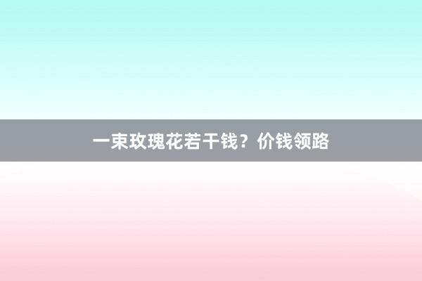一束玫瑰花若干钱？价钱领路