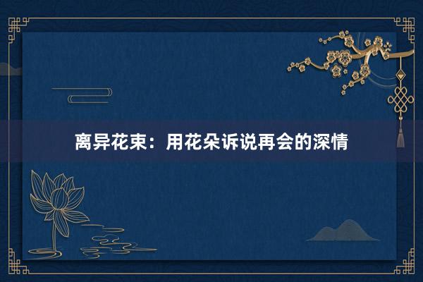 离异花束：用花朵诉说再会的深情